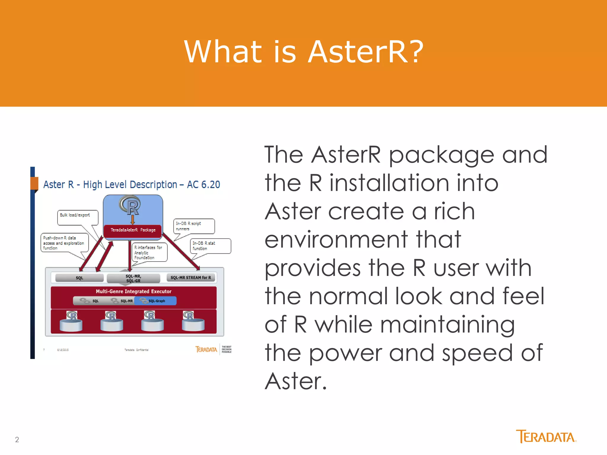 2
What is AsterR?
The AsterR package and
the R installation into
Aster create a rich
environment that
provides the R user with
the normal look and feel
of R while maintaining
the power and speed of
Aster.
 