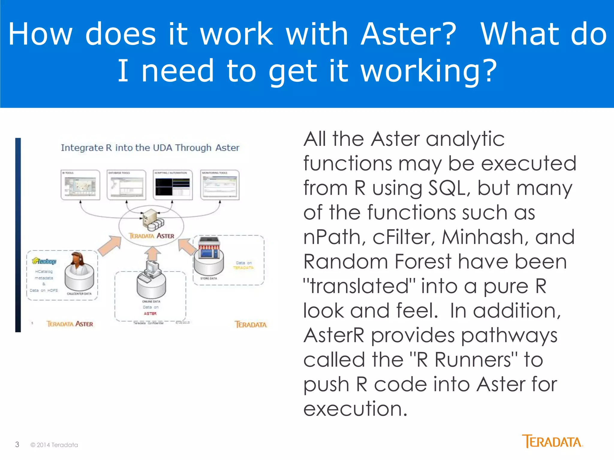 3 © 2014 Teradata
How does it work with Aster? What do
I need to get it working?
All the Aster analytic
functions may be executed
from R using SQL, but many
of the functions such as
nPath, cFilter, Minhash, and
Random Forest have been
"translated" into a pure R
look and feel. In addition,
AsterR provides pathways
called the "R Runners" to
push R code into Aster for
execution.
 