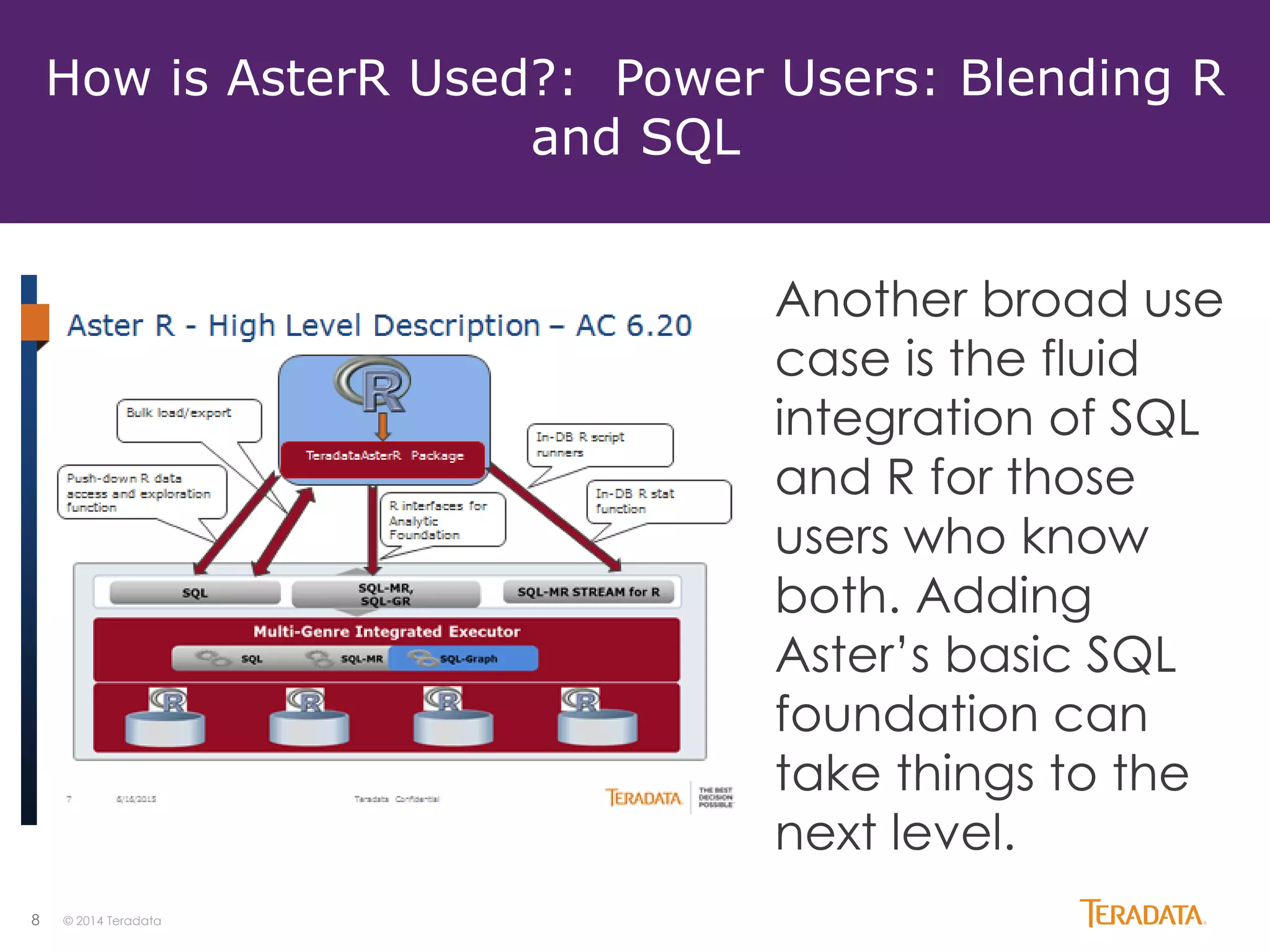 8 © 2014 Teradata
How is AsterR Used?: Power Users: Blending R
and SQL
Another broad use
case is the fluid
integration of SQL
and R for those
users who know
both. Adding
Aster’s basic SQL
foundation can
take things to the
next level.
 