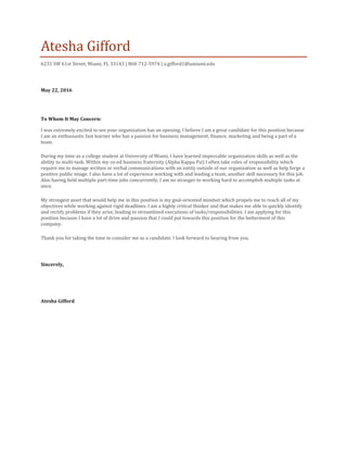 Atesha Gifford
6231 SW 61st Street, Miami, FL 33143 | 860-712-5974 | a.gifford1@umiami.edu
May 22, 2016
To Whom It May Concern:
I was extremely excited to see your organization has an opening. I believe I am a great candidate for this position because
I am an enthusiastic fast learner who has a passion for business management, finance, marketing and being a part of a
team.
During my time as a college student at University of Miami, I have learned impeccable organization skills as well as the
ability to multi-task. Within my co-ed business fraternity (Alpha Kappa Psi) I often take roles of responsibility which
require me to manage written or verbal communications with an entity outside of our organization as well as help forge a
positive public image. I also have a lot of experience working with and leading a team, another skill necessary for this job.
Also having held multiple part-time jobs concurrently, I am no stranger to working hard to accomplish multiple tasks at
once.
My strongest asset that would help me in this position is my goal-oriented mindset which propels me to reach all of my
objectives while working against rigid deadlines. I am a highly critical thinker and that makes me able to quickly identify
and rectify problems if they arise, leading to streamlined executions of tasks/responsibilities. I am applying for this
position because I have a lot of drive and passion that I could put towards this position for the betterment of this
company.
Thank you for taking the time to consider me as a candidate. I look forward to hearing from you.
Sincerely,
Atesha Gifford
 