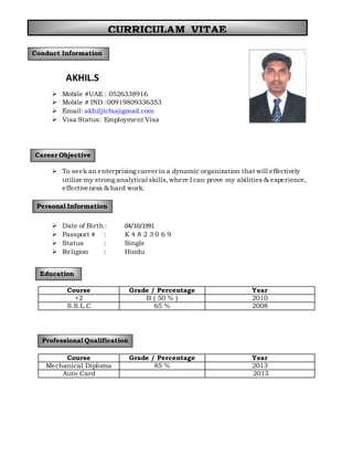 AKHIL.S
 Mobile #UAE : 0526338916
 Mobile # IND :00919809336353
 Email: akhiljichu@gmail.com
 Visa Status: Employment Visa
 To seek an enterprising career in a dynamic organization that will effectively
utilize my strong analytical skills,where I can prove my abilities & experience,
effectiveness & hard work.
 Date of Birth : 04/10/1991
 Passport # : K 4 8 2 3 0 6 9
 Status : Single
 Religion : Hindu
Course Grade / Percentage Year
+2 B ( 50 % ) 2010
S.S.L.C 65 % 2008
Course Grade / Percentage Year
Mechanical Diploma 85 % 2013
Auto Card 2013
Conduct Information
Career Objective
Personal Information
Education
Professional Qualification
CURRICULAM VITAE
 