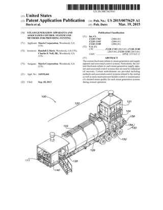 (19)
US 20150075629A1
(12) Patent Application Publication (10) Pub. N0.2 US 2015/0075629 A1
United States
Davis et al. (43) Pub. Date: Mar. 19, 2015
(54)
(71)
(72)
(73)
(21)
(22)
STEAM GENERATION APPARATUS AND
ASSOCIATED CONTROL SYSTEM AND
METHODS FOR PROVIDING VENTING
Applicant: Skavis Corporation, Woodstock, GA
(Us)
Randall J. Davis, Woodstock, GA (US);
Charles F. Noll, JR., Woodstock, GA
(Us)
Inventors:
Assignee: Skavis Corporation, Woodstock, GA
(Us)
Appl. No.: 14/030,666
Filed: Sep. 18, 2013
at?
Publication Classi?cation
(51) Int. Cl.
F22B 37/02 (2006.01)
F22D 11/02 (2006.01)
F22B 35/00 (2006.01)
(52) US. Cl.
CPC ............... .. F22B 37/02 (2013.01); F22B 35/00
(2013.01); F22D 11/02 (2013.01)
USPC ........................................ .. 137/2; 137/565.11
(57) ABSTRACT
The current disclosure relates to steam generation and supply
apparati and associated control systems. Particularly, the cur
rent disclosure relates to such steam generation supply appa
rati and associated control systems that are used for enhanced
oil recovery. Certain embodiments are provided including
methods and associated control systems related to the startup
as well as main steam pressure header control or maintenance
ofa desired steam quality for such steam generation systems
during normal operation.
 