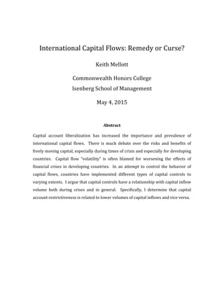  
	
  
International	
  Capital	
  Flows:	
  Remedy	
  or	
  Curse?	
  
	
  
Keith	
  Mellott	
  
	
  
Commonwealth	
  Honors	
  College	
  
Isenberg	
  School	
  of	
  Management	
  
May	
  4,	
  2015	
  
	
  
	
  
Abstract	
  
	
  
Capital	
   account	
   liberalization	
   has	
   increased	
   the	
   importance	
   and	
   prevalence	
   of	
  
international	
   capital	
   flows.	
   	
   There	
   is	
   much	
   debate	
   over	
   the	
   risks	
   and	
   benefits	
   of	
  
freely	
  moving	
  capital,	
  especially	
  during	
  times	
  of	
  crisis	
  and	
  especially	
  for	
  developing	
  
countries.	
   	
   Capital	
   flow	
   “volatility”	
   is	
   often	
   blamed	
   for	
   worsening	
   the	
   effects	
   of	
  
financial	
  crises	
  in	
  developing	
  countries.	
  	
  In	
  an	
  attempt	
  to	
  control	
  the	
  behavior	
  of	
  
capital	
   flows,	
   countries	
   have	
   implemented	
   different	
   types	
   of	
   capital	
   controls	
   to	
  
varying	
  extents.	
  	
  I	
  argue	
  that	
  capital	
  controls	
  have	
  a	
  relationship	
  with	
  capital	
  inflow	
  
volume	
   both	
   during	
   crises	
   and	
   in	
   general.	
   	
   Specifically,	
   I	
   determine	
   that	
   capital	
  
account	
  restrictiveness	
  is	
  related	
  to	
  lower	
  volumes	
  of	
  capital	
  inflows	
  and	
  vice	
  versa.	
  	
  	
  
	
  
 