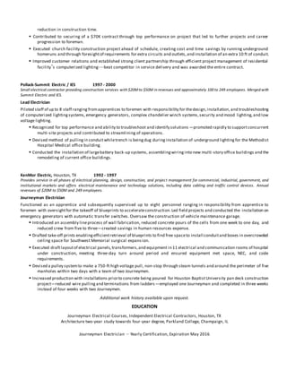 reduction in construction time.
 Contributed to securing of a $70K contract through top performance on project that led to further projects and career
progression to foreman.
 Executed church facility construction project ahead of schedule, creating cost and time savings by running underground
homeruns and through foresightof requirements for extra circuits and outlets,and installation of an extra 10 ft of conduit.
 Improved customer relations and established strong client partnership through efficient project management of residential
facility’s computerized lighting—beat competitor in service delivery and was awarded the entire contract.
Pollack-Summit Electric / IES 1997 - 2000
Small electrical contractor providing construction services with $20Mto $50M in revenues and approximately 100 to 249 employees. Merged with
Summit Electric and IES.
Lead Electrician
Piloted staff of up to 8 staff ranging fromapprentices to foremen with responsibility for thedesign,installation, and troubleshooting
of computerized lightingsystems, emergency generators, complex chandelier winch systems,security and mood lighting,and low
voltage lighting.
 Recognized for top performance and ability to troubleshoot and identify solutions —promoted rapidly to supportconcurrent
multi-site projects and contributed to streamlining of operations.
 Devised method of pullingin conduitwhiletrench is beingdug duringinstallation of underground lightingfor the Methodist
Hospital Medical office building.
 Conducted the installation of largebattery back-up systems, assemblingwiringinto new multi-story office buildings and the
remodeling of current office buildings.
KenMor Electric, Houston, TX 1992 - 1997
Provides service in all phases of electrical planning, design, construction, and project management for commercial, industrial, government, and
institutional markets and offers electrical maintenance and technology solutions, including data cabling and traffic control devices. Annual
revenues of $20M to $50M and 249 employees.
Journeyman Electrician
Functioned as an apprentice and subsequently supervised up to eight personnel ranging in responsibility from apprentice to
foremen with oversightfor the takeoff of blueprints to accelerateconstruction.Led field projects and conducted the installation on
emergency generators with automatic transfer switches. Oversaw the construction of vehicle maintenance garage.
 Introduced an assembly lineprocess of wall fabrication, reduced concrete pours of the cells from one week to one day, and
reduced crew from five to three—created savings in human resources expense.
 Drafted take-off prints enablingefficientretrieval of blueprints to find free spaceto install conduitand boxes in overcrowded
ceiling space for Southwest Memorial surgical expansion.
 Executed draftlayoutof electrical panels,transformers,and equipment in 11 electrical and communication rooms of hospital
under construction, meeting three-day turn around period and ensured equipment met space, NEC, and code
requirements.
 Devised a pulley systemto make a 750-ft high voltage pull, non-stop through steam tunnels and around the perimeter of five
manholes within two days with a team of two Journeymen.
 Increased production with installations priorto concrete being poured for Houston BaptistUniversity pan deck construction
project—reduced wire pullingand terminations from ladders—employed one Journeyman and completed in three weeks
instead of four weeks with two Journeymen.
Additional work history available upon request.
EDUCATION
Journeyman Electrical Courses, Independent Electrical Contractors, Houston, TX
Architecture two-year study towards four-year degree, Parkland College, Champaign, IL
Journeyman Electrician – Yearly Certification, Expiration May 2016
 