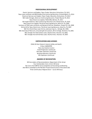 PROFESSIONAL DEVELOPMENT
Electric Services and Feeders, Texas Trades Education, Richardson, TX, 2015
Texas Laws and Rules and NPFA Safety, Elite Continuing Education, Ormond Beach, FL, 2014
Electrical Services and Feeders, Texas Trades Education, Richardson, TX, 2013
NEC Code Changes, American Continuing Education, Flower Mound, TX, 2012
Texas Electrician Update, TECES.ORG, Abilene, TX, 2011
Wiring & Protection, Texas Continuing Education.com, Honey Grove, TX, 2010
Texas Electrician Update, The Direct Learning Resource, Amarillo, TX, 2009
Summary of TDLR Laws and Rules and Review of Articles, Eduwhere, Chapel Hill, NC, 2008
Online CE for Texas Electricians, The Direct Learning Resource, Amarillo, TX, 2007
NEC Part One & Texas Laws Online, Jade Learning Inc., Raleigh, NC, 2006
NEC Overview of Revisions, Grounding & Calculations, Blinn College, Brenham, TX, 2005
NEC Changes Part Two & Texas Laws, IEC/Facilities, Houston, TX, 2004,
NEC Changes Part One & Texas Laws, IEC/Facilities, Houston, TX, 2003
CERTIFICATIONS AND LICENSES
OSHA 30 Hour General Industry Safety and Health
8 Hour HAZWOPER
Texas Journeyman License
Forklift Operators Certificate
Skid Steer Operators Certificate
Backhoe Operators Certificate
ATV Operators Certificate
AWARDS OF RECOGNITION
Military Letters of Recommendation (Department of the Army)
Four Commanders Coins (U.S.A. Military)
Two Coins from KBR for Early Completion of Grounding and Bonding
And Work completed on the Red Bull Project (Construction of the above LSA)
Three Certificates of Appreciation—(U.S.A. Military)
 