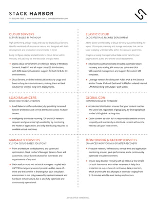 2015 © STACK HARBOR INC.
+1 (855) 446-7836 | www.stackharbor.com | sales@stackharbor.com
CLOUD SERVERS
SERVERS BILLED BY THE HOUR
High performing, always-ready and easy to deploy Cloud Servers.
Ideal for workloads of any size or nature, and designed with both
development and production environments in mind.
Easily configure, deploy and administer a Cloud Server within
minutes, and pay only for the resources that you need.
 Deploy cloud servers from an extensive library of Windows
Server®, FreeBSD and all major Linux OS distributions,
with KVM-based virtualization support for both 32 & 64 bit
environments.
 Cloud Servers are billed individually on hourly usage and
have no long-term commitments, making them an ideal
solution for short or long-term deployments.
ELASTIC CLOUD
DEDICATED IAAS, FLEXIBLE DEPLOYMENT
All the power and flexibility of Cloud Servers, but unified billing for
a pool of compute, memory and storage resources that can be
used to deploy unlimited VMs, within the resource pool limits.
Imagine an easily managed virtual data center rack for your
organization’s public and private cloud deployments.
Advanced Cloud Functionality includes automatic failure
recovery, auto-scaling VM resources, point-and-click
VM snapshot management and support for custom VM
templates.
Leverage network flexibility with Public IPv4 & IPv6 Service
and/or Private IPv4 and Dedicated VLANs for isolated internal
LAN Networking with 2Gbps+ port speed.
GLOBAL CDN
CONTENT DELIVERY NETWORK
Accelerated distribution ensures that your content reaches
end users fast, regardless of geography, by leveraging Stack
Harbor’s 60+ global caching sites.
Cache content as soon as it is requested by website visitors
to quickly and seamlessly re-distribute content without the
need to call upon host servers.
MONITORING & BACKUP SERVICES
ENHANCED MONITORING & DISASTER RECOVERY
Proactive network, VM resource, service-level and application
monitoring ensures peak performance and a continuously
optimized virtual environment.
Ensure easy disaster recovery with as little as a few simple
clicks of the mouse, with either incremental daily data
protection or our enhanced continuous data protection,
which archives VM disk changes at intervals ranging from
5-15 minutes with file-level backup architecture.
LOAD BALANCERS
HIGH TRAFFIC DEPLOYMENTS
Load Balancers offer redundancy by providing increased
failover protection and service distribution across multiple
servers.
Intelligently distribute incoming TCP and UDP network
requests and guarantee high-availability by monitoring
the health of applications and only distributing requests to
available virtual machines.
MANAGED SERVICES
CUSTOM CLOUD-BASED SOLUTIONS
From architecture to deployment, and continued
optimization, Stack Harbor’s Managed Services Team will
customize a cloud-based solution for businesses and
organizations of any size.
Dedicated account and technical managers coupled with
24/7/365 emergency support provides added peace-of-
mind and the comfort in knowing that your virtualized
environment is not only powered by resilient network and
hardware infrastructure, but is also fully optimized and
continuously operational.
 