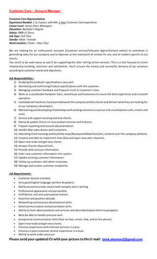 Customer Care – Account Manager
Customer Care Representative
Experience Needed: 1 to 3 years; with Min 1 Year Customer Care experience
Career Level: Senior (Non-Manager)
Education: Bachelor's Degree
Salary: 4800 LE Gross
Job Type: Full Time
Gender: Male - Female
Work location: (Cairo – Nasr City)
We are looking for an enthusiastic assistant (Customer service/Telesales Agent/Content editor) to contribute in
generating sales for our company and to Operate as the lead point of contact for any and all matters specific to our
clients.
You need to be web-savvy as you'll be supporting the after selling online services. This is a role focused on client
relationship building, retention and satisfaction. You'll ensure the timely and successful delivery of our solutions
according to customer needs and objectives.
Job Responsibilities:-
1) Studying the products' specifications very well.
2) Identifying and confirming Product specifications with the customer.
3) Managing customer feedback and frequent visits to customer's sites.
4) Work as a coordinator between Sales, warehouse and Customers to insure the best experience and a smooth
operation.
5) Candidate will workasa focal pointbetweenthe companyandthe clientsand deliver what they are looking for
to our company's developers.
6) Maintaininganddevelopingrelationshipswithexistingcustomersinperson and via telephone calls, emails and
visits.
7) Service and support existing and new clients.
8) Advice & update clients on new product services and features.
9) Prepare reporting and account documentation.
10) Handle after sales duties with customers.
11) Attendingclientmeetings andbuildthe shop(Restaurant/Retail Sore/etc.) content over the company platform.
12) Creative and able to implement new ideas and open new sales channels.
13) Open new leads and get new clients.
14) Answer Clients Inbound Calls.
15) Provide with services information.
16) Enter new customer information into system.
17) Update existing customer information.
18) Follow up customer calls when necessary
19) Manage and resolve customer complaints.
Job Requirements:-
 Customer Service oriented.
 Very good English language (written & spoken).
 Ability to communicate clearly both verbally and in writing.
 Professional appearance and personality.
 Confidence, tact and a persuasive manner.
 Assertive and positive attitude.
 Networking and business development skills.
 Good communication and presentation skills.
 Ability to learn about products and services and describe/explain them to prospects.
 Must be able to handle pressure well.
 Exceptional communication skills (face-to-face, email, chat, and on the phone).
 Open new leads and get new clients.
 Previous experience with Internet services is a plus.
 Previous 2 years customer service experience is a must.
 Ability to work under pressure.
Please sendyour updated CV withyour picture tothis E-mail: tarek.alsaman2@gmail.com
 