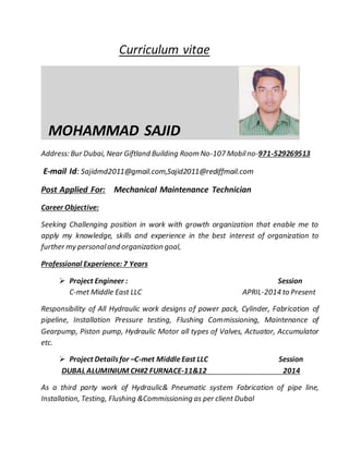 Curriculum vitae
MOHAMMAD SAJID
Address: Bur Dubai, Near Giftland Building Room No-107 Mobilno-971-529269513
E-mail Id: Sajidmd2011@gmail.com,Sajid2011@rediffmail.com
Post Applied For: Mechanical Maintenance Technician
Career Objective:
Seeking Challenging position in work with growth organization that enable me to
apply my knowledge, skills and experience in the best interest of organization to
further my personaland organization goal,
Professional Experience: 7 Years
 Project Engineer : Session
C-met Middle East LLC APRIL-2014 to Present
Responsibility of All Hydraulic work designs of power pack, Cylinder, Fabrication of
pipeline, Installation Pressure testing, Flushing Commissioning, Maintenance of
Gearpump, Piston pump, Hydraulic Motor all types of Valves, Actuator, Accumulator
etc.
 Project Detailsfor –C-met MiddleEast LLC Session
DUBAL ALUMINIUM CH#2 FURNACE-11&12 2014
As a third party work of Hydraulic& Pneumatic system Fabrication of pipe line,
Installation, Testing, Flushing &Commissioning as per client Dubal
 
