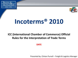 Presented by: Clinton Purnell – Freight & Logistics Manager
Incoterms® 2010
ICC (International Chamber of Commerce) Official
Rules for the Interpretation of Trade Terms
DATE
 