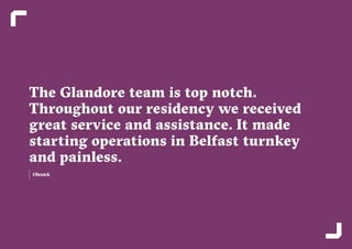 16 17
The Glandore team is top notch.
Throughout our residency we received
great service and assistance. It made
starting operations in Belfast turnkey
and painless.
Olenick
 