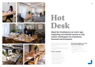 2322
Hot
Desk
Ideal for freelancers or start-ups
requiring occasional access to city
centre workspace in a business
focused environment.
Glandore offers comfortable workspace in Glandore
clubrooms or coworking spaces with high speed
wifi, access to phone and skype booths and flexible
meeting room hire.
Hot desk membership includes access to any available
shared desk in selected Glandore locations up to 4
days per month.
What’s included:
–– Unlimited high speed wifi
–– Access to phone & skype booths
–– Reception meet and greet services
–– Nespresso coffee, tea, filtered water
–– Business address and mail/ package
collection and forwarding
–– Access to onsite showers and bike racks
–– Access to Glandore Member
Network Events and Benefits
Hot Desk members can also
avail of the following:
–– Additional hot desking days
–– Meeting rooms at preferential rates
–– Local company telephone number
and call forwarding
–– Business support and administrative services
–– Lockers
 