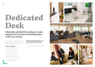 2524
Dedicated
Desk
Maximise productivity and grow your
business in a secure coworking space
with 24/7 access.
Want to put down roots but enjoy the stimulation and
networking opportunities working around others?
Glandore offers dedicated full time desks in shared office
space with 24/7 access. No need to pack up at the end of
the day – your desk is your own.
What’s included:
–– Desk, ergonomic chair, lockable pedestal & bin
–– Unlimited high speed wifi
–– Access to phone and skype booths
–– Access to onsite Clubroom
–– Reception meet and greet services
–– Nespresso coffee, tea, filtered water
–– Business address and mail/ package
collection and forwarding
–– Access to onsite showers and bike racks
–– Access to Glandore Member
Network Events and Benefits
Dedicated Desk members can
also avail of the following:
–– Meeting rooms at preferential rates
–– Local company telephone number and call forwarding
–– Business support and administrative services
–– Lockers
 