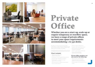2726
Private
Office
Whether you are a start-up, scale-up or
require temporary or overflow space,
we have a range of private offices
to meet your space requirements
accommodating 1 to 350 desks.
We offer secure 24/7 fob access to fully furnished
private offices in a range of sizes and configurations. We
tailor the space to suit your company’s individual needs
offering maximum flexibility and scalability.
Enjoy all the benefits of the Glandore member community
and support services with a private space to call your own.
What’s included:
–– Office furniture; desks, chairs,
pedestals, filing cabinets
–– Property rates, service charges & building insurance
–– Electricity, water, heating & air-conditioning
–– Building security - cctv, electronic access
system, 24 hour monitoring
–– Daily cleaning service, supplies, & waste disposal
–– Access to onsite Clubroom
–– Reception meet and greet services
–– Nespresso coffee, tea and filtered water
–– Business address and mail/package
collection and forwarding
–– Access to onsite showers and bike racks
–– Access to Glandore Member
Network Events and Benefits
Private Office members can
also avail of the following:
–– Meeting rooms at preferential rates
–– Telephone handset, local company
telephone number and call forwarding
–– Business support and administrative services
–– Lockers
 