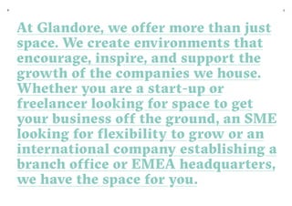 6 7
At Glandore, we offer more than just
space. We create environments that
encourage, inspire, and support the
growth of the companies we house.
Whether you are a start-up or
freelancer looking for space to get
your business off the ground, an SME
looking for flexibility to grow or an
international company establishing a
branch office or EMEA headquarters,
we have the space for you.
 