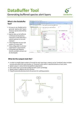 DataBuffer Tool
Generating buffered species alert layers
What is the DataBuffer
Tool?
An easy to use, flexible tool to
generate ‘species alert’ layers
based on species data held by
the LERC
Species data can be buffered,
combined and dissolved as
required to create data that is
easy for partners to use and
interpret
Fully integrated into your GIS
system as a menu item
Fully configurable to suit your
organisation’s requirements
Compatible with MapInfo
(ArcGIS and QGIS versions can
be developed)
What do the outputs look like?
In order to simplify large numbers of records for each input layer, outputs can be ‘Combined’ when multiple
records exist within the same location, or ‘Clustered’ when within a specified distance of each other
Spatial output in native GIS format (platform dependent)
Each output layer can be fully configured with custom symbology
Spatial output is added to the GIS interface
A log file automatically documents the process for auditing purposes
 