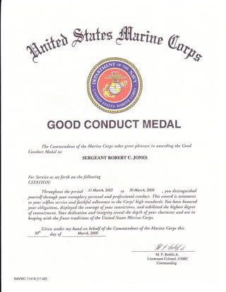 WFtatur@nw%
GOOD CONDUCT MEDAL
The Comrnandant of the Marine Corps tahes great pleasure in awarding the Good
Conduct Medal to:
SERGEANT ROBERT C. JOIYES
For Seruice as set forth on the following
CITATION:
Throaghout the period 3l March,2005 tu 30 March,2008 , you distinguisbed
yourself through lour exemplary personal and professional conduct. This award is testatnent
to your se$Iess seruice and faithful adherence to the Corps' high standards. You haae honored
your obligations, displayed the courltge of your conaictions, and exhibited the highest degree
of commitment. Your dedication and integrity reaeal the depth of your character and are in
heeping with the fi.nest *aditions of the United States Marine Corps,
Giaen under my hand on behalf of the Commanddnt of the Marine Corps this
3dh day of. March,2008
M. P. Rohlfs Jr.
Lieutenant Colonel, USMC
Commanding
NAVMC 11416 (11-02)
 