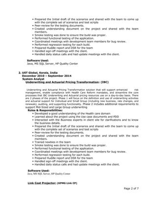  Prepared the Initial draft of the scenarios and shared with the team to come up
with the complete set of scenarios and test scripts
 Peer-review for the testing documents.
 Created understanding document on the project and shared with the team
members.
 Smoke testing was done to ensure the build was proper.
 Performed functional testing of the application.
 Coordinated meetings with development team members for bug review.
 Performed regression testing for each build.
 Prepared Huddle report and DSR for the team
 Handled sign-off meetings with the client.
 Handled daily status calls and had update meetings with the client.
Software Used:
Java, MS SQL Server, HP Quality Center
2. UST Global, Kerala, India
December 2010 – September 2014
System Analyst
Underwriting and Actuarial Pricing Transformation: (IBC)
Underwriting and Actuarial Pricing Transformation solution that will support enhanced risk
management, enable compliance with Health Care Reform mandates, and streamline the core
processes that IBC Underwriting and Actuarial pricing resources use on a day-to-day basis. There
are 2 phases of the project. Phase 1 will focus on the definition and use of underwriting activities
and actuarial support for Individual and Small Group (including new business, rate changes, and
renewals), auditing, and supporting functionality. Phase 2 includes additional requirements to
support Mid-Sized and Large Group underwriting
Roles & Responsibilities:
 Developed a good understanding of the Health care domain
 Learned about the project using the Use case documents and PDD
 Interacted with the Business experts in client site for clarifications and to know
the business details.
 Prepared the Initial draft of the scenarios and shared with the team to come up
with the complete set of scenarios and test scripts
 Peer-review for the testing documents.
 Created understanding document on the project and shared with the team
members.
 Trained newbies in the team
 Smoke testing was done to ensure the build was proper.
 Performed functional testing of the application.
 Coordinated meetings with development team members for bug review.
 Performed regression testing for each build.
 Prepared Huddle report and DSR for the team
 Handled sign-off meetings with the client.
 Handled daily status calls and had update meetings with the client.
Software Used:
Java, MS SQL Server, HP Quality Center
Link Cost Projector: (KPMG Link CP)
Page 2 of 7
 