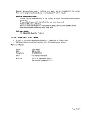 Boolean query, phrase query, multiple term query etc are included in the search.
This search engine facilitates to do advanced search within results
Roles & Responsibilities:
 Create a good understanding of the project by going through the requirements
document
 Prepared test cases with the help of the use case document
 Performed Functional testing
 Browser compatibility testing was done in various browser/OS combinations
 Performed regression testing after each build
Software Used:
 MS SQL 2000, Bugzilla, TestLink
EDUCATION & QUALIFICATIONS
• B.Tech in Electronics and Communication - University of Kerala, 2004
• ISEB certification in software testing from British Computer society
Personal Details
Name : Sinu Sajiv
DOB : 22/6/1981
Telephone : 9494249208
Email : sinu.kesi@gmail.com
Address : 2200 SE Bayhill Dr, Apt 25
Bentonville, Arkansas,72712
Page 7 of 7
 