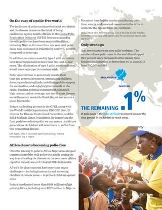 On the cusp of a polio-free world
The incidence of polio continues to shrink worldwide
and the disease is now on the brink of being
eradicated, say top health officials in the Global Polio
Eradication Initiative (GPEI). No cases caused by
the wild poliovirus have been reported in Africa,
including Nigeria, for more than one year. And polio
cases have decreased in Pakistan by nearly 70 percent
compared to a year ago.
In addition, no cases caused by type 3 wild polio have
been reported globally in more than two-and-a-half
years. The elimination of type 3 polio, once confirmed,
would leave only type 1 to contend with.
Rotarians continue to generously donate their
time and personal resources, immunizing children,
donating and raising funds, mobilizing public support
for vaccination, and engaging governments in the
cause. Funding, political commitment, sustained
high immunization coverage, and world-class disease
surveillance are needed to finish the job and secure a
polio-free world.
Rotary is a leading partner in the GPEI, along with
the World Health Organization, UNICEF, the U.S.
Centers for Disease Control and Prevention, and the
Bill & Melinda Gates Foundation. By supporting the
final push to eradicate polio, we can ensure that future
generations of children will never have to suffer from
this devastating disease.
(Left page) A child is vaccinated against polio during a National
Immunization Day in Nigeria.
Africa close to becoming polio-free
Once the gateway to polio in Africa, Nigeria has stopped
transmission of the wild poliovirus and is paving the
way to eradicating the disease on the continent. Africa
reported its last case on 11 August 2014 in Somalia.
Africa’s 50-plus countries have overcome major
challenges — including insecurity and accessing
children in remote areas — to protect children against
polio.
Rotary has donated more than $688 million to fight
polio in Africa, including over $207 million to Nigeria.
AFGHANISTAN
THE REMAINING .1%
of polio cases is the most difficult to prevent because the
virus persists in the hardest-to-reach areas.
Rotarians have led the way in contributing their
time, energy, and personal resources in the drive to
eradicate the disease from the continent.
(Below) Marie-Irène Richmond-Ahoua, chair of the Côte d’Ivoire PolioPlus
Committee, immunizes a child against polio.The country’s last case of polio
was in 2011.
Only two to go
Just two countries are now polio-endemic. The
number of new polio cases in the world has dropped
99.9 percent since the launch of the Global Polio
Eradication Initiative, to fewer than 40 in June 2015
from 350,000 in 1988.
PAKISTAN
9
 