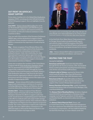 OUT FRONT ON ADVOCACY,
GRANT SUPPORT
Rotary plays a leading role in the Global Polio Eradication
Initiative (GPEI), including advocacy with governments
and providing grant support. Here are highlights from the
past year:
June 2015 — Rotary releases $40.3 million for use by
the World Health Organization and UNICEF for polio
immunization, surveillance, and research activities in
10 countries, as well as for technical assistance to other
countries in Africa.
Over one-half of the members of the European Parliament
(MEPs) sign a written declaration in support of polio
eradication. Rotary members contacted their respective
MEPs to communicate the importance of eradicating the
disease.
May — Rotary recognizes Prime Minister Shinzo Abe
and the government of Japan with its Polio Eradication
Champion Award for outstanding commitment to
ending the disease. Under Abe’s leadership, the Japan
International Cooperation Agency approved a nearly
$80 million loan to purchase oral polio vaccine for Nigeria
and a $5.4 million contribution to support critical polio
immunization activities in Pakistan.
Rotary also recognizes five members of the United States
Congress with the Polio Eradication Champion Award.
The U.S. government is providing $217.8 million to
support polio eradication in 2015, through the Centers
for Disease Control and Prevention and USAID. Rotary’s
Polio Eradication Advocacy Task Force for the United
States leads the organization’s efforts to inform the U.S.
government and other funding sources of the urgency and
benefits of supporting the GPEI.
January — Rotary releases $34.8 million in grants to
support polio immunization activities in 10 countries,
including Afghanistan, Nigeria, and Pakistan, the only
countries where the disease has never been stopped.
October 2014 — Rotary recognizes Prime Minister
Stephen Harper of Canada with its Polio Eradication
Champion Award for his efforts to support a polio-free
world. Canada has been a longstanding partner with Rotary
in the effort to eradicate polio and a major leader among a
core group of strong donor nations. Polio eradication efforts
in Afghanistan and Nigeria have been signature projects for
Canada. The country continues to support polio eradication
through a five-year, C$250 million commitment to the
GPEI that began in 2013 and the Maternal Newborn and
Child Health Initiative that began in 2014.
At the End Polio Now: Make History Today presentation
in Chicago, Rotary leaders join global health experts
and celebrity singers to hail the progress of the GPEI.
Co-sponsored by Rotary and Sanofi Pasteur and presented
before a live audience, the program streams live to viewers
worldwide.
July — Rotary releases $43.6 million in grants for polio
immunization activities, surveillance, and research.
HELPING FUND THE FIGHT
Among the highlights:
Rotarians and friends raised more than $3 million
through El Tour de Tucson in Arizona, USA. One hundred
Rotary cyclists participated, including General Secretary
John Hewko and six Rotary staff members.
A bicycle rally in Taiwan organized by Rotary clubs
netted nearly $2 million. More than 400 Rotarians
participated in the nine-day, 1,000-kilometer event.
Rotarians in Brazil allocated $1 million in District
Designated Funds in an effort that drew heavily on the
support of the country’s Rotary district governors.
Rotary Charities of Traverse City, a public foundation
created by the Rotary Club of Traverse City, Michigan, USA,
contributed $250,000.
The Rotary Club of Reading Matins, Berkshire, England,
raised $210,000 by participating in a Christmas charity
campaign run by Yogscast, a producer of video games,
and Humble Bumble, an innovative online store for game
publishers.
The Rotary Club of Pays de Vitré, France, and
Le Conservateur Group, a Paris-based asset management
firm, have raised more than $230,000 in the past two years
by entering Le Conservateur, a 40-foot sailboat displaying
the End Polio Now logo, in a trans-Atlantic yacht race.
Time magazine science and technology editor Jeffery Kluger (left) talks with
James Alexander, senior medical epidemiologist for the Centers for Disease
Control and Prevention, at the End Polio Now: Make History Today event.
10
 