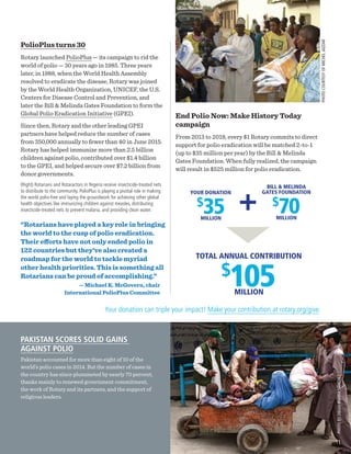 PHOTOCOURTESYOFMICHELJAZZAR
YOUR DONATION
$
35MILLION
BILL & MELINDA
GATES FOUNDATION
$
70MILLION
TOTAL ANNUAL CONTRIBUTION
$
105MILLION
PolioPlus turns 30
Rotary launched PolioPlus — its campaign to rid the
world of polio — 30 years ago in 1985. Three years
later, in 1988, when the World Health Assembly
resolved to eradicate the disease, Rotary was joined
by the World Health Organization, UNICEF, the U.S.
Centers for Disease Control and Prevention, and
later the Bill & Melinda Gates Foundation to form the
Global Polio Eradication Initiative (GPEI).
Since then, Rotary and the other leading GPEI
partners have helped reduce the number of cases
from 350,000 annually to fewer than 40 in June 2015.
Rotary has helped immunize more than 2.5 billion
children against polio, contributed over $1.4 billion
to the GPEI, and helped secure over $7.2 billion from
donor governments.
(Right) Rotarians and Rotaractors in Nigeria receive insecticide-treated nets
to distribute to the community. PolioPlus is playing a pivotal role in making
the world polio-free and laying the groundwork for achieving other global
health objectives like immunizing children against measles, distributing
insecticide-treated nets to prevent malaria, and providing clean water.
End Polio Now: Make History Today
campaign
From 2013 to 2018, every $1 Rotary commits to direct
support for polio eradication will be matched 2-to-1
(up to $35 million per year) by the Bill & Melinda
Gates Foundation. When fully realized, the campaign
will result in $525 million for polio eradication.
PAKISTAN SCORES SOLID GAINS
AGAINST POLIO
Pakistan accounted for more than eight of 10 of the
world’s polio cases in 2014. But the number of cases in
the country has since plummeted by nearly 70 percent,
thanks mainly to renewed government commitment,
the work of Rotary and its partners, and the support of
religious leaders.
PHOTOBYDIEGOIBARRASÁNCHEZ
“Rotarians have played a key role in bringing
the world to the cusp of polio eradication.
Their efforts have not only ended polio in
122 countries but they’ve also created a
roadmap for the world to tackle myriad
other health priorities. This is something all
Rotarians can be proud of accomplishing.”
— Michael K. McGovern, chair
International PolioPlus Committee
Your donation can triple your impact! Make your contribution at rotary.org/give.
11
 