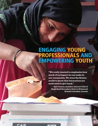 PHOTOCOURTESYOFENACTUS
ENGAGING YOUNG
PROFESSIONALS AND
EMPOWERING YOUTH
Learn more about Rotary programs for young leaders and young adults at rotary.org.
“We really wanted to emphasize how
much of an impact we can make in
our community. We want the Rotary
world to know that Interactors are
motivated to give back.”
— Kyle Gomes, member, Interact Club of
Hugh Boyd Secondary School, Richmond
British Columbia, Canada
12
 