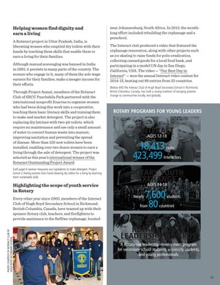 Helping women find dignity and
earn a living
A Rotaract project in Uttar Pradesh, India, is
liberating women who emptied dry toilets with their
hands by teaching them skills that enable them to
earn a living for their families.
Although manual scavenging was banned in India
in 1993, it persists in many parts of the country. The
women who engage in it, many of them the sole wage
earners for their families, make a meager income for
their efforts.
Through Project Azmat, members of the Rotaract
Club of SRCC Panchshila Park partnered with the
international nonprofit Enactus to organize women
who had been doing this work into a cooperative,
teaching them basic literacy skills and training them
to make and market detergent. The project is also
replacing dry latrines with two-pit toilets, which
require no maintenance and use only a small amount
of water to convert human waste into manure,
improving sanitation and preventing the spread
of disease. More than 120 new toilets have been
installed, enabling over two dozen women to earn a
living through the sale of detergent. The project was
selected as this year’s international winner of the
Rotaract Outstanding Project Award.
(Left page) A woman measures out ingredients to make detergent. Project
Azmat is freeing women from hand-cleaning dry toilets for a living by teaching
them marketable skills.
Highlighting the scope of youth service
in Rotary
Every other year since 2003, members of the Interact
Club of Hugh Boyd Secondary School in Richmond,
British Columbia, Canada, have teamed up with their
sponsor Rotary club, teachers, and firefighters to
provide assistance to the Refilwe orphanage, located
PHOTOCOURTESYOFINTERACTCLUBOF
HUGHBOYDSECONDARYSCHOOL
near Johannesburg, South Africa. In 2013, the month-
long effort included rebuilding the orphanage and a
preschool.
The Interact club produced a video that featured the
orphanage renovation, along with other projects such
as ice skating to raise funds for polio eradication,
collecting canned goods for a local food bank, and
participating in a model UN day in San Diego,
California, USA. The video — “Our Best Day in
Interact” — won the annual Interact video contest for
2014-15, beating out 88 entries from 33 countries.
(Below left) The Interact Club of Hugh Boyd Secondary School in Richmond,
British Columbia, Canada, has built a strong tradition of bringing positive
change to communities locally and globally.
ROTARY PROGRAMS FOR YOUNG LEADERS
ROTARY YOUTH
EXCHANGE
AGES 14-19
Nearly 7,600students
from 80countries
INTERACT
AGES 12-18
18,413clubs
423,499Interactors
ROTARY YOUTH
LEADERSHIP AWARDS
A Rotary-run leadership development program
for secondary school students, university students,
and young professionals
13
 