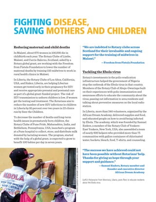 FIGHTING DISEASE,
SAVING MOTHERS AND CHILDREN
Reducing maternal and child deaths
In Malawi, about 670 women in 100,000 die in
childbirth each year. The Rotary Clubs of Limbe,
Malawi, and Currie Balerno, Scotland, aided by a
Rotary global grant, are working with the Freedom
from Fistula Foundation to lower the number of
maternal deaths by training 150 midwives to work in
rural health clinics in Malawi.
In Liberia, the Rotary Clubs of Los Altos, California,
USA, and Sinkor, Liberia, are helping Liberian
women get tested early in their pregnancy for HIV
and receive appropriate prenatal and postnatal care
as part of a global grant-funded project. The risk of
HIV transmission to unborn children is low, if women
get the testing and treatment. The Rotarians aim to
reduce the number of new HIV infections in children
in Liberia by 95 percent over two years in 23 clinics
run by Save the Children.
To decrease the number of deaths and long-term
health issues in prematurely born children, the
Rotary Clubs of Pune Pride, Maharashtra, India, and
Bethlehem, Pennsylvania, USA, launched a program
at a Pune hospital to collect, store, and distribute milk
donated by lactating women. The program, started
with the help of a global grant, is expected to grow to
benefit 100 babies per day in seven years.
“We are indebted to Rotary clubs across
Scotland for their invaluable and ongoing
support for the training of midwives in
Malawi.”
— Freedom from Fistula Foundation
Tackling the Ebola virus
Rotary’s investments in the polio eradication
infrastructure helped the government of Nigeria
stop the outbreak of the Ebola virus in that country.
Members of the Rotary Club of Abuja-Gwarinpa built
on their experiences with polio immunization and
awareness efforts to educate the community about the
virus, passing out information to area residents and
talking about preventive measures on the local radio
station.
In Liberia, more than 340 volunteers, organized by the
African Dream Academy, delivered supplies and food,
and educated people on how to avoid being infected
by Ebola. The academy, which was founded by Samuel
Enders, a member of the Rotary Club of Yonkers-
East Yonkers, New York, USA, also assembled a team
of nearly 600 helpers who provided more than 75
communities with gallon containers of chlorinated
water, buckets, bleach, food, T-shirts, and counseling.
“The success we have achieved could not
have been possible without Rotarians’ help.
Thanks for giving us hope through your
support and guidance.”
— Samuel Enders, Rotary member and
founder and executive director
African Dream Academy
(Left) A Rotaractor from Monrovia, Liberia, posts fliers to educate residents
about the Ebola virus.
PHOTOCOURTESYOFROTARYCLUBOFMONROVIA,LIBERIA
14
 