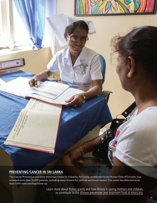 PREVENTING CANCER IN SRI LANKA
The Cancer Prevention and Early Detection Center in Colombo, Sri Lanka, established by the Rotary Club of Colombo, has
screened more than 35,000 patients, including many women for cervical and breast cancer. The center has detected more
than 7,500 cases needing follow-up.
Learn more about Rotary grants and how Rotary is saving mothers and children,
or contribute to the disease prevention and treatment fund at rotary.org.
15
 