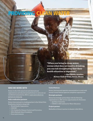 PROVIDING CLEAN WATER
WHO WE WORK WITH
Rotary works with many local and international
organizations and educational institutions to carry out our
worldwide humanitarian efforts. Learn more about our
partners at rotary.org.
Polio eradication partners
Rotary International is a leading partner in the Global Polio
Eradication Initiative along with:
•	 World Health Organization
•	UNICEF
•	 U.S. Centers for Disease Control and Prevention
•	 Bill & Melinda Gates Foundation
•	 Donor governments
United Nations
Rotary International appoints representatives to work with
several United Nations agencies and global organizations.
Strategic partners
Rotary has strategic partnerships with the following
organizations to offer service opportunities for Rotarians:
•	 Aga Khan University
•	 UNESCO-IHE Institute for Water Education
Project partner
ShelterBox is Rotary’s partner in disaster relief efforts.
“When you bring in clean water,
versus what they are used to drinking,
you can tell straightaway that their
health situation is improved.”
— Ako Odotie, member
Rotary Club of Tema, Accra, Ghana
16
 