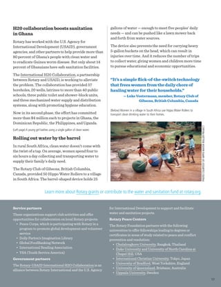 H20 collaboration boosts sanitation
in Ghana
Rotary has worked with the U.S. Agency for
International Development (USAID), government
agencies, and other partners to help provide more than
80 percent of Ghana’s people with clean water and
to eradicate Guinea worm disease. But only about 14
percent of Ghanaians have safe sanitation facilities.
The International H20 Collaboration, a partnership
between Rotary and USAID, is working to alleviate
the problem. The collaboration has provided 57
boreholes, 20 wells, latrines to more than 40 public
schools, three public toilet and shower-block units,
and three mechanized water supply and distribution
systems, along with promoting hygiene education.
Now in its second phase, the effort has committed
more than $4 million each to projects in Ghana, the
Dominican Republic, the Philippines, and Uganda.
(Left page) A young girl bathes using a single gallon of clean water.
Rolling out water by the barrel
In rural South Africa, clean water doesn’t come with
the twist of a tap. On average, women spend four to
six hours a day collecting and transporting water to
supply their family’s daily need.
The Rotary Club of Gibsons, British Columbia,
Canada, provided 50 Hippo Water Rollers to a village
in South Africa. The barrel-shaped device holds 25
gallons of water — enough to meet five peoples’ daily
needs — and can be pushed like a lawn mower back
and forth from water sources.
The device also prevents the need for carrying heavy
5-gallon buckets on the head, which can result in
injuries over time. And it reduces the number of trips
to collect water, giving women and children more time
to pursue educational and economic opportunities.
“It’s a simple flick-of-the-switch technology
that frees women from the daily chore of
hauling water for their households.”
— Luke Vostermans, member, Rotary Club of
Gibsons, British Columbia, Canada
(Below) Women in a village in South Africa use Hippo Water Rollers to
transport clean drinking water to their homes.
Service partners
These organizations support club activities and offer
opportunities for collaboration on local Rotary projects:
•	 Peace Corps, which is participating with Rotary in a
program to promote global development and volunteer
service
•	 Dolly Parton’s Imagination Library
•	 Global FoodBanking Network
•	 International Reading Association
•	 YSA (Youth Service America)
Government partners
The Rotary-USAID International H2O Collaboration is an
alliance between Rotary International and the U.S. Agency
for International Development to support and facilitate
water and sanitation projects.
Rotary Peace Centers
The Rotary Foundation partners with the following
universities to offer fellowships leading to degrees or
certificates in areas of study related to peace and conflict
prevention and resolution:
•	 Chulalongkorn University, Bangkok, Thailand
•	 Duke University and University of North Carolina at
Chapel Hill, USA
•	 International Christian University, Tokyo, Japan
•	 University of Bradford, West Yorkshire, England
•	 University of Queensland, Brisbane, Australia
•	 Uppsala University, Sweden
Learn more about Rotary grants or contribute to the water and sanitation fund at rotary.org.
PHOTOCOURTESYOFHIPPOWATERROLLERPROJECT
17
 