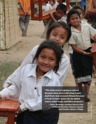 “The kids weren’t going to school
because they were collecting water.
And there was so much illness because
of lack of clean water. So we added
water, toilet bank, and filter projects.”
— Steve Rutledge, member, Rotary Club
of Whitby Sunrise, Ontario, Canada
and founder, Adopt a Village
PHOTOBYRENEEMCLACHLAN
19
 