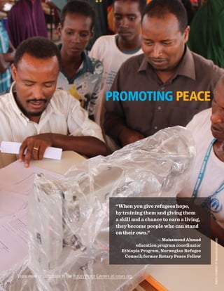 “When you give refugees hope,
by training them and giving them
a skill and a chance to earn a living,
they become people who can stand
on their own.”
— Mahamoud Ahmad
education program coordinator
Ethiopia Program, Norwegian Refugee
Council; former Rotary Peace Fellow
PROMOTING PEACE
Learn more or contribute to the Rotary Peace Centers at rotary.org.
PHOTOCOURTESYOFMAHAMOUDAHMAD
20
 