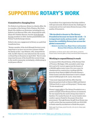 SUPPORTING ROTARY’S WORK
Committed to changing lives
For Roberto Luiz Barroso, Rotary is a family affair. He
is a member of the Rotary Club of Santos, São Paulo,
Brazil. His children are Rotarians, including his son,
Roberto Luiz Barroso Filho, who, along with his wife,
Eliane M. Godinho Barroso, became Arch Klumph
Society members in 2010. And his grandchildren are
Rotary Youth Exchange alumni.
Roberto also sees engagement in Rotary as a path that
transforms lives.
“Being a member of the Arch Klumph Society is very
important to us since our son was a pioneer within
the family in this,” says Roberto, who, along with his
wife, Isa M.R. Barroso, was inducted into the society
on Brazil Day in Evanston in April 2015. “But it is also
important because of the benefit this society brings
to the world community, including by collaborating in
world peace efforts.”
As president of an organization that helps children
with special needs, Roberto knows the challenges of
community service and values Rotary because of the
quality of its projects.
“We decided to donate to The Rotary
Foundation because we know the work — it
is important work, serious work — and we
know the credibility Rotary has across the
global community.”
— Roberto Luiz Barroso, Major Donor and member
Rotary Club of Santos, São Paulo, Brazil
(Left) Roberto Luiz Barroso and his wife, Isa M.R. Barroso, at the Arch
Klumph Society interactive gallery at Rotary International World Headquarters
Working to expand Rotary’s reach
In January 2015, Chuck Howey, of the Rotary Club
of Trenton, Michigan, USA, ascended a mile-long
dirt road in St. Lucia to appreciate the beauty of
a 180,000-gallon water tower. For over a year, he
championed its construction, working with the
governor from District 6960 in Florida (Howey’s
winter home) and other Rotarians to meet a simple
need of 3,000 people in St. Lucia: clean water.
“I was most impressed with the effort that the
Rotarian partners both in District 6960 and District
7030 put forth to carry out this project,” Howey says.
“It was exceptional.”
Howey’s major gifts to The Rotary Foundation are a
perfect example of how Rotary thrives on teamwork.
He was inspired by the need to bring clean water to
families. For nearly 30 years, St. Lucia’s leaders were
unable to garner funds for the project from their
government. Through Rotary, the gift from Howey was
a call to action that was answered with over $112,500
in funds raised by six districts to finish the project.
(Right page) Chuck Howey, second from left, at the site of a Rotary water
project in St. Lucia
Help expand Rotary’s ability to do good in the world. Make your gift today at rotary.org.
PHOTOCOURTESYOFROBERTOLUIZBARROSO
22
 