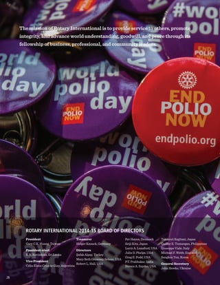 President
Gary C.K. Huang, Taiwan
President-elect
K.R. Ravindran, Sri Lanka
Vice President
Celia Elena Cruz de Giay, Argentina
ROTARY INTERNATIONAL 2014-15 BOARD OF DIRECTORS
The mission of Rotary International is to provide service to others, promote
integrity, and advance world understanding, goodwill, and peace through its
fellowship of business, professional, and community leaders.
Treasurer
Holger Knaack, Germany
Directors
Şafak Alpay, Turkey
Mary Beth Growney Selene, USA
Robert L. Hall, USA
Per Høyen, Denmark
Seiji Kita, Japan
Larry A. Lunsford, USA
Julia D. Phelps, USA
Greg E. Podd, USA
P.T. Prabhakar, India
Steven A. Snyder, USA
Takanori Sugitani, Japan
Guiller E. Tumangan, Philippines
Giuseppe Viale, Italy
Michael F. Webb, England
Sangkoo Yun, Korea
General Secretary
John Hewko, Ukraine
2828
 