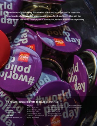 THE ROTARY FOUNDATION 2014-15 BOARD OF TRUSTEES
Chair
John Kenny, Scotland
Chair-elect
Ray Klinginsmith, USA
Vice Chair
Michael K. McGovern, USA
Trustees
Noel A. Bajat, USA
Kalyan Banerjee, India
Sushil Gupta, India
Antonio Hallage, Brazil
Jackson S.L. Hsieh, Taiwan
Paul A. Netzel, USA
Samuel F. Owori, Uganda
Ian H.S. Riseley, Australia
Julio Sorjús, Spain
Bryn Styles, Canada
Sakuji Tanaka, Japan
Young Suk Yoon, Korea
General Secretary
John Hewko, Ukraine
The mission of The Rotary Foundation of Rotary International is to enable
Rotarians to advance world understanding, goodwill, and peace through the
improvement of health, the support of education, and the alleviation of poverty.
 