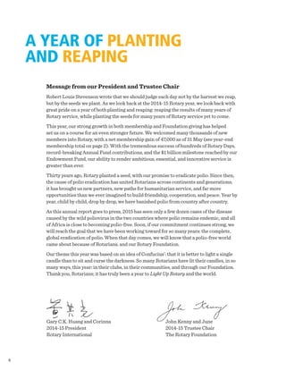 Message from our President and Trustee Chair
Robert Louis Stevenson wrote that we should judge each day not by the harvest we reap,
but by the seeds we plant. As we look back at the 2014-15 Rotary year, we look back with
great pride on a year of both planting and reaping: reaping the results of many years of
Rotary service, while planting the seeds for many years of Rotary service yet to come.
This year, our strong growth in both membership and Foundation giving has helped
set us on a course for an even stronger future. We welcomed many thousands of new
members into Rotary, with a net membership gain of 47,000 as of 31 May (see year-end
membership total on page 2). With the tremendous success of hundreds of Rotary Days,
record-breaking Annual Fund contributions, and the $1 billion milestone reached by our
Endowment Fund, our ability to render ambitious, essential, and innovative service is
greater than ever.
Thirty years ago, Rotary planted a seed, with our promise to eradicate polio. Since then,
the cause of polio eradication has united Rotarians across continents and generations;
it has brought us new partners, new paths for humanitarian service, and far more
opportunities than we ever imagined to build friendship, cooperation, and peace. Year by
year, child by child, drop by drop, we have banished polio from country after country.
As this annual report goes to press, 2015 has seen only a few dozen cases of the disease
caused by the wild poliovirus in the two countries where polio remains endemic, and all
of Africa is close to becoming polio-free. Soon, if our commitment continues strong, we
will reach the goal that we have been working toward for so many years: the complete,
global eradication of polio. When that day comes, we will know that a polio-free world
came about because of Rotarians, and our Rotary Foundation.
Our theme this year was based on an idea of Confucius’: that it is better to light a single
candle than to sit and curse the darkness. So many Rotarians have lit their candles, in so
many ways, this year: in their clubs, in their communities, and through our Foundation.
Thank you, Rotarians; it has truly been a year to Light Up Rotary and the world.
A YEAR OF PLANTING
AND REAPING
Gary C.K. Huang and Corinna
2014-15 President
Rotary International
John Kenny and June
2014-15 Trustee Chair
The Rotary Foundation
4
 