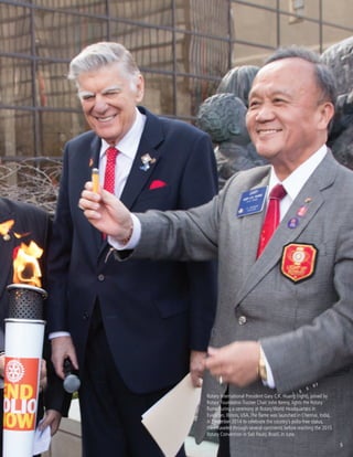 5
Rotary International President Gary C.K. Huang (right), joined by
Rotary Foundation Trustee Chair John Kenny, lights the Rotary
flame during a ceremony at Rotary World Headquarters in
Evanston, Illinois, USA.The flame was launched in Chennai, India,
in December 2014 to celebrate the country’s polio-free status,
then traveled through several continents before reaching the 2015
Rotary Convention in Saô Paulo, Brazil, in June.
5
 