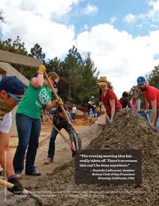PHOTOCOURTESYOFROTARYCLUBOFSANFRANCISCOEVENING
Learn more about membership — how to join a Rotary club, connect with our global network of community
volunteers, or refer a new member — in the Member Center at rotary.org.
“The evening meeting idea has
really taken off. There’s no reason
this can’t be done anywhere.”
— Danielle Lallemont, member
Rotary Club of San Francisco
Evening, California, USA
7
 