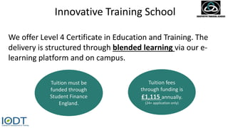 Innovative Training School
We offer Level 4 Certificate in Education and Training. The
delivery is structured through blended learning via our e-
learning platform and on campus.
Tuition must be
funded through
Student Finance
England.
Tuition fees
through funding is
£1,115 annually.
(24+ application only)
 