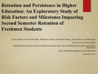 Retention and Persistence in Higher
Education: An Exploratory Study of
Risk Factors and Milestones Impacting
Second Semester Retention of
Freshmen Students
SEAN CHISM, TYSON HOLDER, THERESA KEUSS, NATISSIA SMALL, DOCTORAL CANDIDATES
COLLEGE OF EDUCATION
DOCTORATE OF EDUCATION IN EDUCATIONAL PRACTICE: HIGHER EDUCATION-STUDENT
SERVICES
PRACTITIONER DISSERTATION DEFENSE
AUGUST, 2016
 