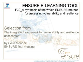 ENSURE E-LEARNING TOOL
        F32_A synthesis of the whole ENSURE method
              for assessing vulnerability and resilience




Selection from
The integrated framework for vulnerability and resilience
assessment

by Scira Menoni
ENSURE final meeting



                      The project is financed by the European Commission under the 7th Framework Programme for Research and
                      Technological Development, Area “Environment”, Activity 6.1 “Climate Change, Pollution and Risks”.
 
