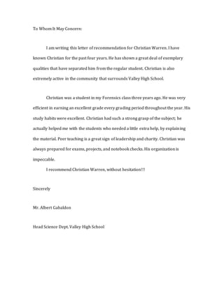 To Whom It May Concern:
I am writing this letter of recommendation for Christian Warren. I have
known Christian for the past four years. He has shown a great deal of exemplary
qualities that have separated him from the regular student. Christian is also
extremely active in the community that surrounds Valley High School.
Christian was a student in my Forensics class three years ago. He was very
efficient in earning an excellent grade every grading period throughout the year. His
study habits were excellent. Christian had such a strong grasp of the subject; he
actually helped me with the students who needed a little extra help, by explaining
the material. Peer teaching is a great sign of leadership and charity. Christian was
always prepared for exams, projects, and notebook checks. His organization is
impeccable.
I recommend Christian Warren, without hesitation!!!
Sincerely
Mr. Albert Gabaldon
Head Science Dept. Valley High School
 