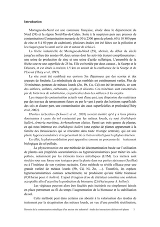 Devenir de la contamination métallique d'un ancien site industriel : étude des interactions déchets-sol-plante 3
Introduction
Mortagne-du-Nord est une commune française, située dans le département du
Nord (59) et la région Nord-Pas-de-Calais. Suite à la suspicion puis aux preuves de
contamination (Contamination mesurée de 50 à 2300 ppm de plomb, 60 à 10 800 ppm
de zinc et 8 à 80 ppm de cadmium), plusieurs études ont été faites sur la pollution et
les risques pour la santé sur le site et autour de celui-ci.
La friche industrielle de Mortagne-du-Nord (59), abritait, du début du siècle
jusqu'au milieu des années 60, deux usines dont les activités étaient complémentaires :
une usine de production de zinc et une usine d'acide sulfurique. L'ensemble de la
friche couvre une superficie de 25 ha. Elle est bordée par deux canaux , la Scarpe et le
Décours, et est située à environ 1,5 km en amont de la confluence de la Scarpe et de
l'Escaut (Thiry et al, 1997).
Le site avait été remblayé sur environ 3m d'épaisseur par des scories et des
creusets de fonderie. La minéralogie de ces remblais est extrêmement variée. Plus de
30 minéraux porteurs de métaux lourds (Zn, Pb, Cu, Cd) ont été inventoriés, ce sont
des sulfures, sulfates, carbonates, oxydes et silicates. Ces minéraux sont caractérisés
par de forts taux de substitution, en particulier dans les sulfures et les oxydes.
Les risques de contamination actuels sont d'une part, une dispersion des matériaux
par des travaux de terrassement futurs ou par le vent à partir des horizons superficiels
des sols et d'autre part, une contamination des eaux superficielles et profondes(Thiry
et al, 2002).
D'autres recherches (Schwartz et al., 2001) avaient montré qu'il y a trois plantes
dominantes à cause du sol contaminé par les métaux lourds, ce sont Arabidopsis
halleri, Armeria maritima, Arrhenatherum elatius. Parmi ces trois genres de plantes,
ce qui nous intéresse est Arabidopsis halleri (une espèce de plantes appartenant à la
famille des Brassicacées qui se rencontre dans toute l'Europe centrale), qui est une
plante hyperaccumulatrice et représentant de ce fait un intérêt pour la phytoextraction.
En effet, la phytoremédiation peut apparaître comme un processus de traitement
biologique de sol pollués.
La phytoextraction est une méthode de décontamination basée sur l’utilisation
de plantes aux propriétés accumulatrices ou hyperaccumulatrices pour traiter les sols
pollués, notamment par les éléments traces métalliques (ETM). Les métaux sont
stockés sous une forme non toxiques pour la plante dans ses parties aériennes (feuilles)
ou à l’intérieur de son système racinaire. Cette méthode se révèle efficace pour une
grande variété de métaux lourds (Pb, Cd, Ni, Zn, …). Toutefois, les espèces
hyperaccumulatrices connues actuellement, ne produisent qu’une faible biomasse
(0,9t/ha/an pour A. halleri). L’ajout d’engrais et/ou de chélateur constitue une solution
acceptable afin d’accroître la production de biomasse (2,6t/ha/an pour A. halleri).
Les végétaux peuvent alors être fauchés puis incinérés ou simplement laissés
en place permettant au fil du temps l’augmentation de la biomasse et la stabilisation
du sol.
Cette méthode peut dans certains cas aboutir à la valorisation des résidus de
traitement par la récupération des métaux lourds, en vue d’une possible réutilisation,
 