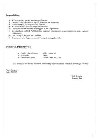 3
Responsibilities:
 Written complex queries based on specifications
 Created Views from multiple Tables, Synonyms and Sequences.
 Used Cursors for fetching data from database.
 Written Procedure,Function as per Requirements.
 Created Different Constraints and Triggers as per Requirements.
 Developed and modified PL/SQL code to make new enhancements or resolve problems, as per customer
requirements.
 Unit Testing as per given test conditions.
 Documented User Requirements and Testing of developed modules
PERSONAL INFORMATION
 Gender /Marital Status : Male/ Unmarried.
 Nationality : Indian
 Languages Known : English, Hindi and Oriya
I do hereby declare that the statements furnished by me are true to the best of my knowledge and belief.
Place: Bangalore
Date: 20/06/15
With Regards,
Sandeep Rout
 