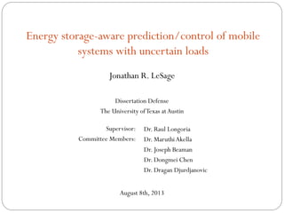 Energy storage-aware prediction/control of mobile
systems with uncertain loads
Jonathan R. LeSage
Dissertation Defense
The University ofTexas atAustin
August 8th, 2013
Dr. Raul Longoria
Dr. MaruthiAkella
Dr. Joseph Beaman
Dr. Dongmei Chen
Dr. Dragan Djurdjanovic
Supervisor:
Committee Members:
 