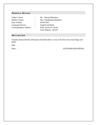 PERSONAL DETAILS
Father’s Name : Mr. Pramod Khanduri.
Mother’s Name : Mrs. Chandrkanta Khanduri.
Date of Birth : 05/09/1995
Languages Known : English and Hindi.
Correspondence Address : B-86, Sector-22, Noida.
Uttar Pradesh - 201301
DECLARATION
I hereby declare that the information furnished above is true to the best of my knowledge and
belief.
Date :
Place : (SAURABH KHANDURI)
 