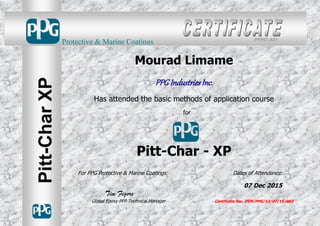 Mourad Limame
PPG Industries Inc.
Has attended the basic methods of application course
for
Pitt-Char - XP
For PPG Protective & Marine Coatings: Dates of Attendance:
07 Dec 2015
Tim Figore
Global Epoxy PFP Technical Manager Certificate No: DEN/PPG/12/07/15/002
Protective & Marine Coatings
Pitt-CharXP
PFP07.A01
 