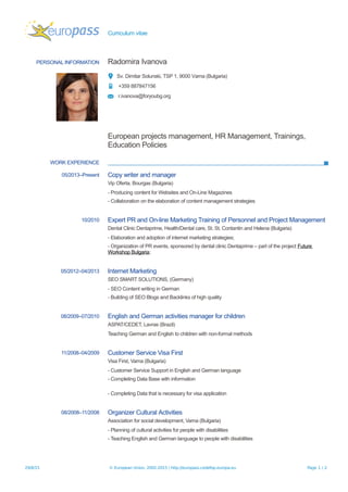 Curriculum vitae
PERSONAL INFORMATION Radomira Ivanova
Sv. Dimitar Solunski, TSP 1, 9000 Varna (Bulgaria)
+359 887847156
r.ivanova@foryoubg.org
European projects management, HR Management, Trainings,
Education Policies
WORK EXPERIENCE
05/2013–Present Copy writer and manager
Vip Oferta, Bourgas (Bulgaria)
- Producing content for Websites and On-Line Magazines
- Collaboration on the elaboration of content management strategies
10/2010 Expert PR and On-line Marketing Training of Personnel and Project Management
Dental Clinic Dentaprime, Health/Dental care, St. St. Contantin and Helena (Bulgaria)
- Elaboration and adoption of internet marketing strategies;
- Organization of PR events, sponsored by dental clinic Dentaprime – part of the project Future
Workshop Bulgaria;
05/2012–04/2013 Internet Marketing
SEO SMART SOLUTIONS, (Germany)
- SEO Content writing in German
- Building of SEO Blogs and Backlinks of high quality
08/2009–07/2010 English and German activities manager for children
ASPAT/CEDET, Lavras (Brazil)
Teaching German and English to children with non-formal methods
11/2008–04/2009 Customer Service Visa First
Visa First, Varna (Bulgaria)
- Customer Service Support in English and German language
- Completing Data Base with information
- Completing Data that is necessary for visa application
08/2008–11/2008 Organizer Cultural Activities
Association for social development, Varna (Bulgaria)
- Planning of cultural activities for people with disabilities
- Teaching English and German language to people with disabilities
29/8/15 © European Union, 2002-2015 | http://europass.cedefop.europa.eu Page 1 / 2
 