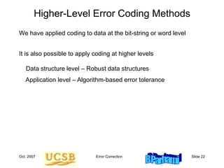 Oct. 2007 Error Correction Slide 22
Higher-Level Error Coding Methods
We have applied coding to data at the bit-string or word level
It is also possible to apply coding at higher levels
Data structure level – Robust data structures
Application level – Algorithm-based error tolerance
 